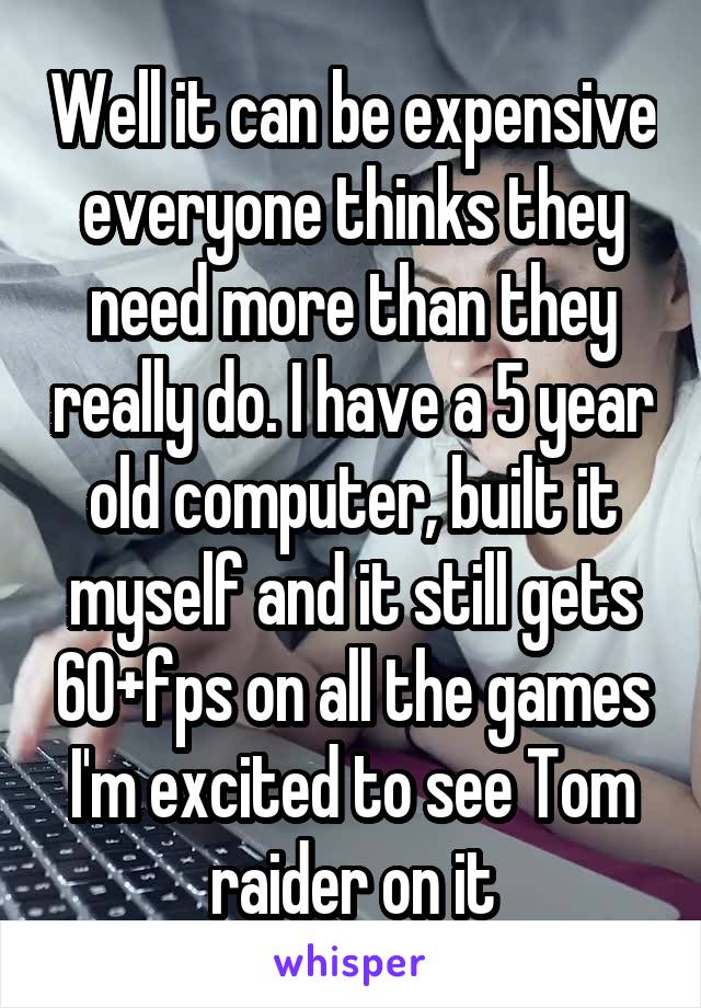 Well it can be expensive everyone thinks they need more than they really do. I have a 5 year old computer, built it myself and it still gets 60+fps on all the games I'm excited to see Tom raider on it