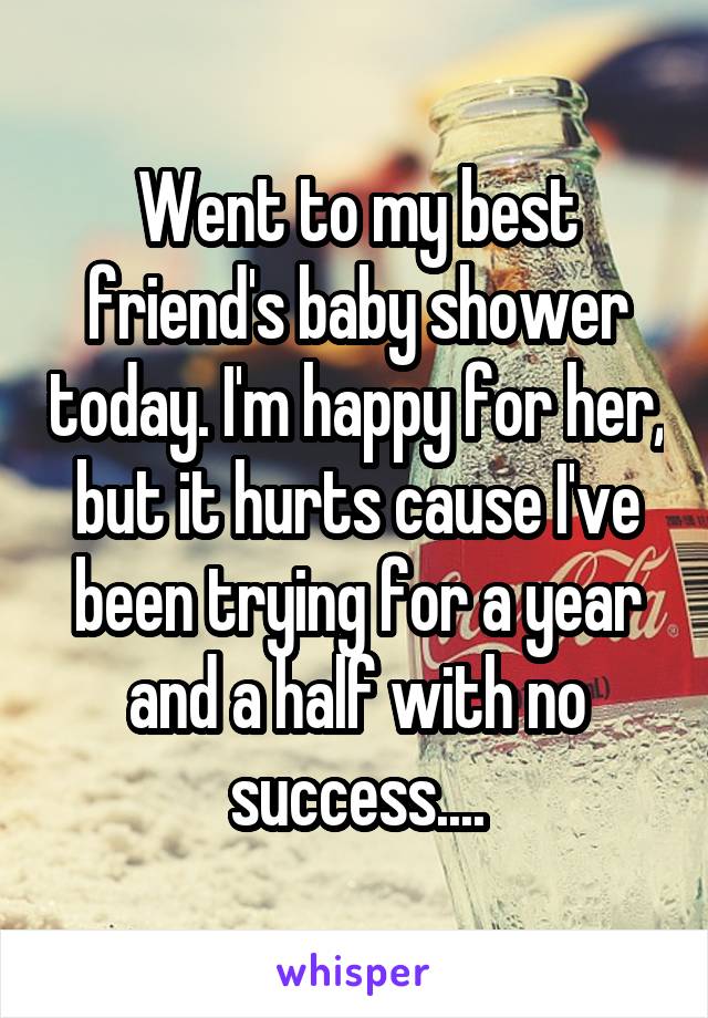 Went to my best friend's baby shower today. I'm happy for her, but it hurts cause I've been trying for a year and a half with no success....