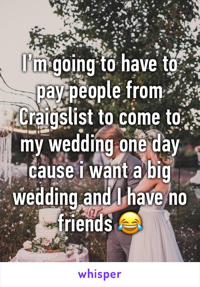I’m going to have to pay people from Craigslist to come to my wedding one day cause i want a big wedding and I have no friends 😂