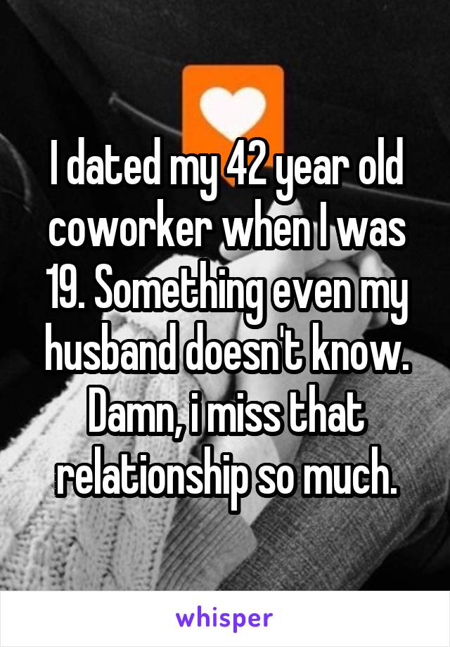 I dated my 42 year old coworker when I was 19. Something even my husband doesn't know. Damn, i miss that relationship so much.