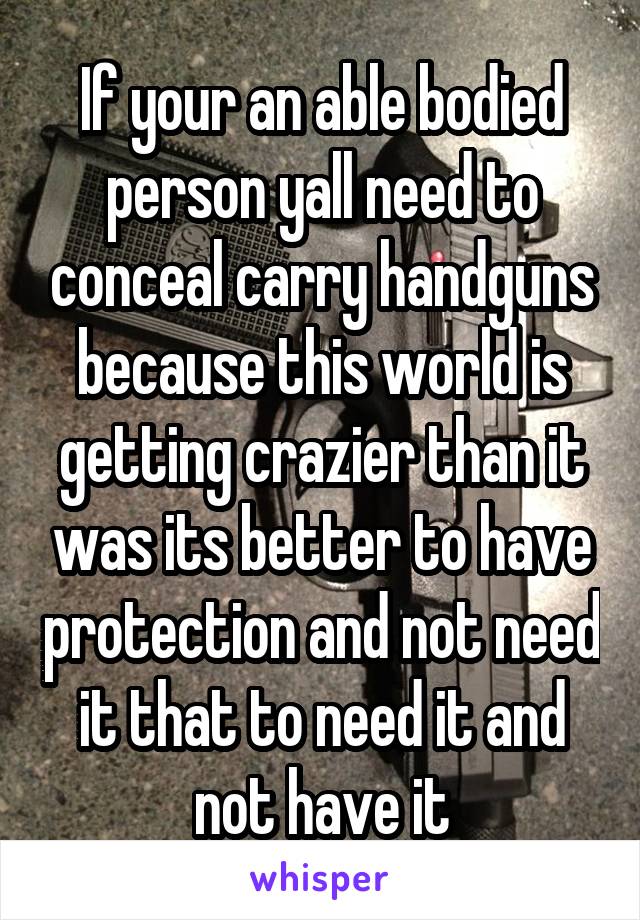 If your an able bodied person yall need to conceal carry handguns because this world is getting crazier than it was its better to have protection and not need it that to need it and not have it