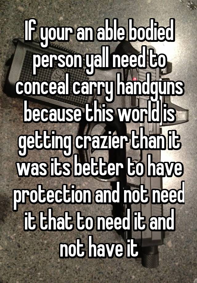 If your an able bodied person yall need to conceal carry handguns because this world is getting crazier than it was its better to have protection and not need it that to need it and not have it