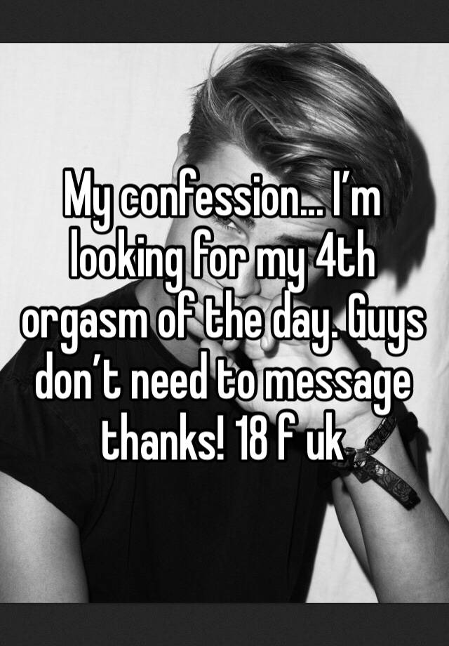 My confession... I’m looking for my 4th orgasm of the day. Guys don’t need to message thanks! 18 f uk