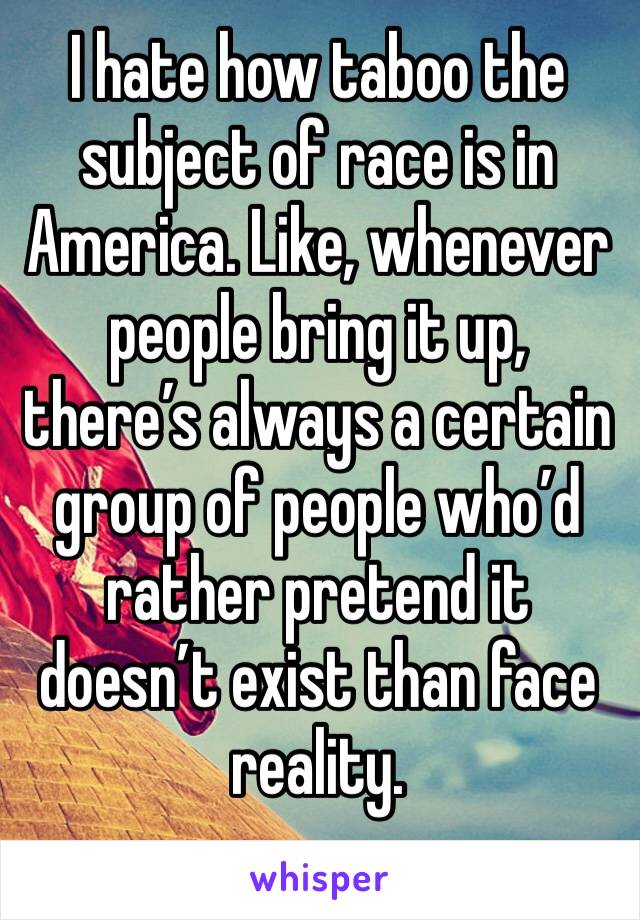 I hate how taboo the subject of race is in America. Like, whenever people bring it up, there’s always a certain group of people who’d rather pretend it doesn’t exist than face reality. 