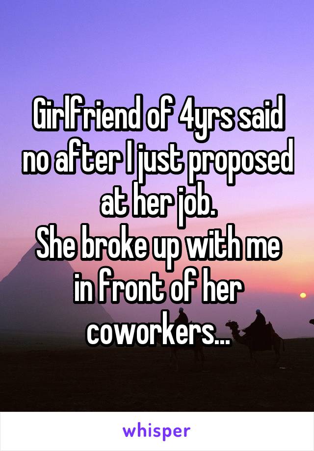 Girlfriend of 4yrs said no after I just proposed at her job.
She broke up with me in front of her coworkers...