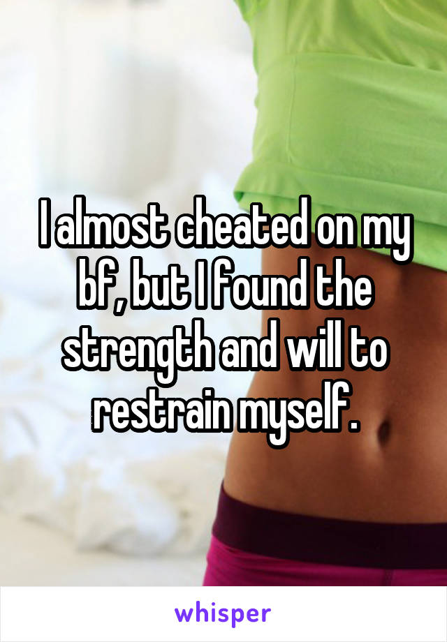 I almost cheated on my bf, but I found the strength and will to restrain myself.