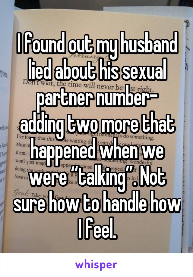 I found out my husband lied about his sexual partner number- adding two more that happened when we were “talking”. Not sure how to handle how I feel.