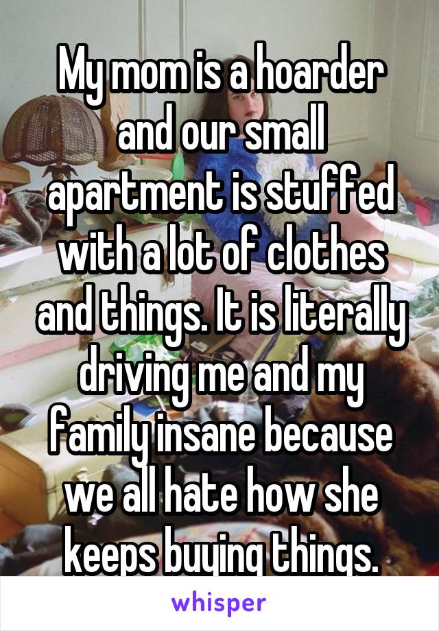 My mom is a hoarder and our small apartment is stuffed with a lot of clothes and things. It is literally driving me and my family insane because we all hate how she keeps buying things.