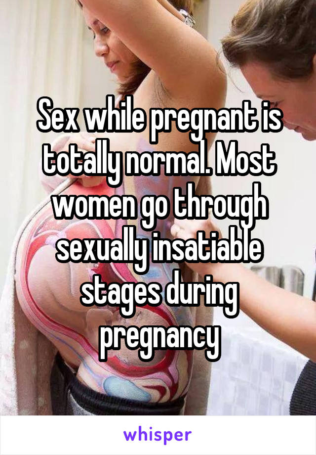 Sex while pregnant is totally normal. Most women go through sexually insatiable stages during pregnancy