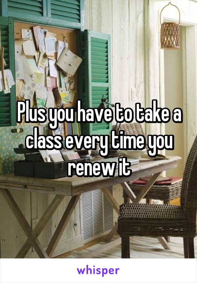 Plus you have to take a class every time you renew it