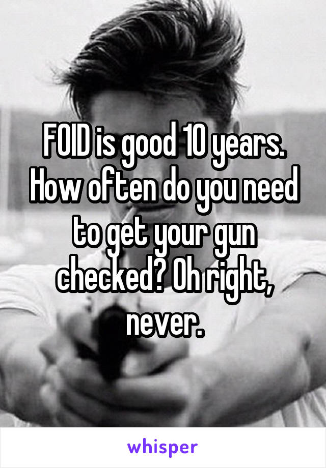 FOID is good 10 years. How often do you need to get your gun checked? Oh right, never.