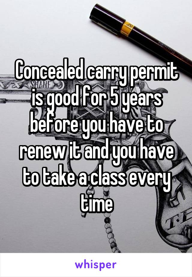 Concealed carry permit is good for 5 years before you have to renew it and you have to take a class every time