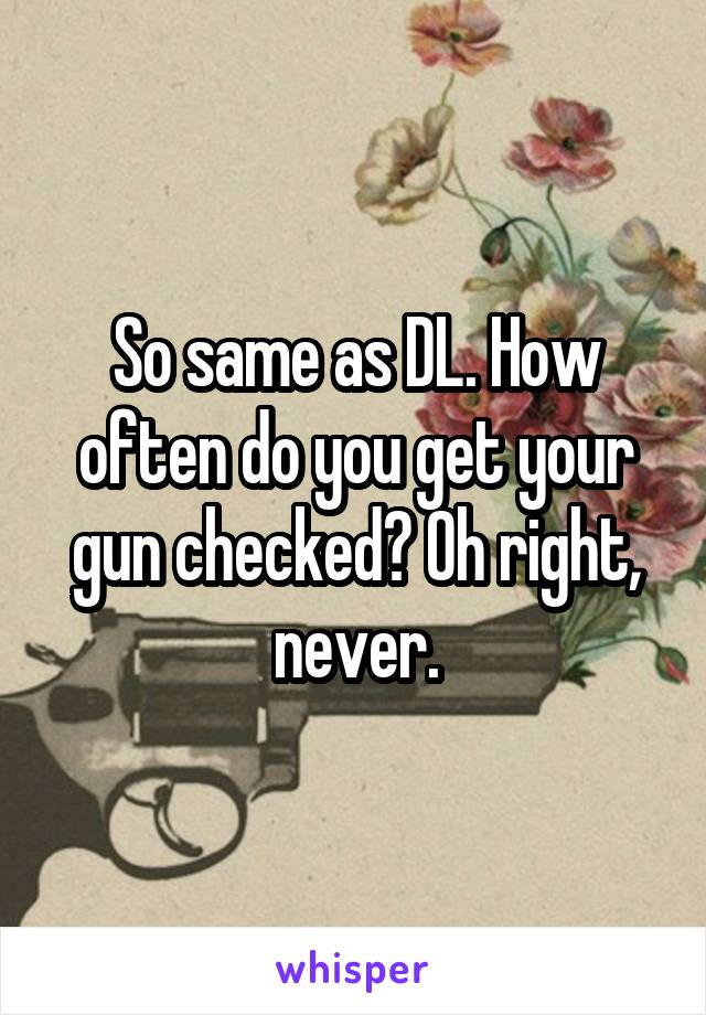 So same as DL. How often do you get your gun checked? Oh right, never.