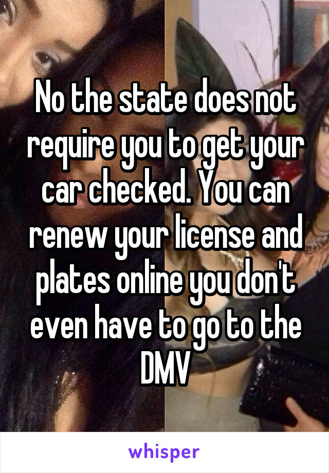 No the state does not require you to get your car checked. You can renew your license and plates online you don't even have to go to the DMV