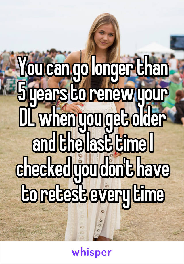 You can go longer than 5 years to renew your DL when you get older and the last time I checked you don't have to retest every time