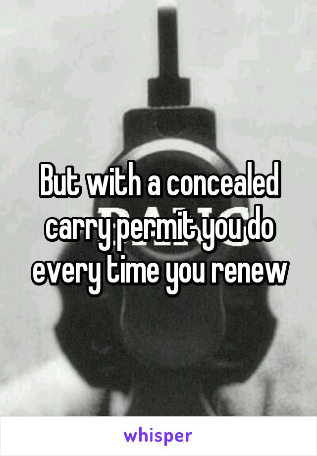 But with a concealed carry permit you do every time you renew