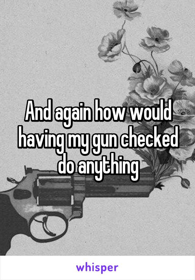 And again how would having my gun checked do anything