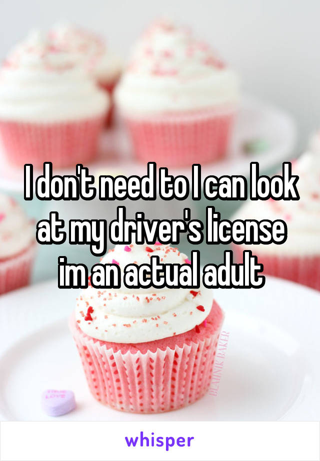 I don't need to I can look at my driver's license im an actual adult