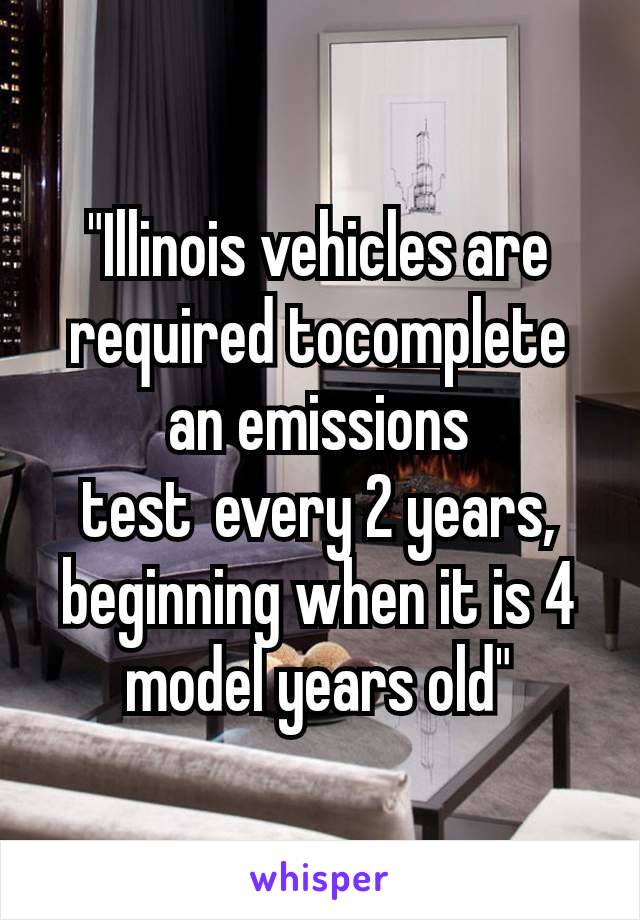 "Illinois vehicles are required tocomplete an emissions test every 2 years, beginning when it is 4 model years old"