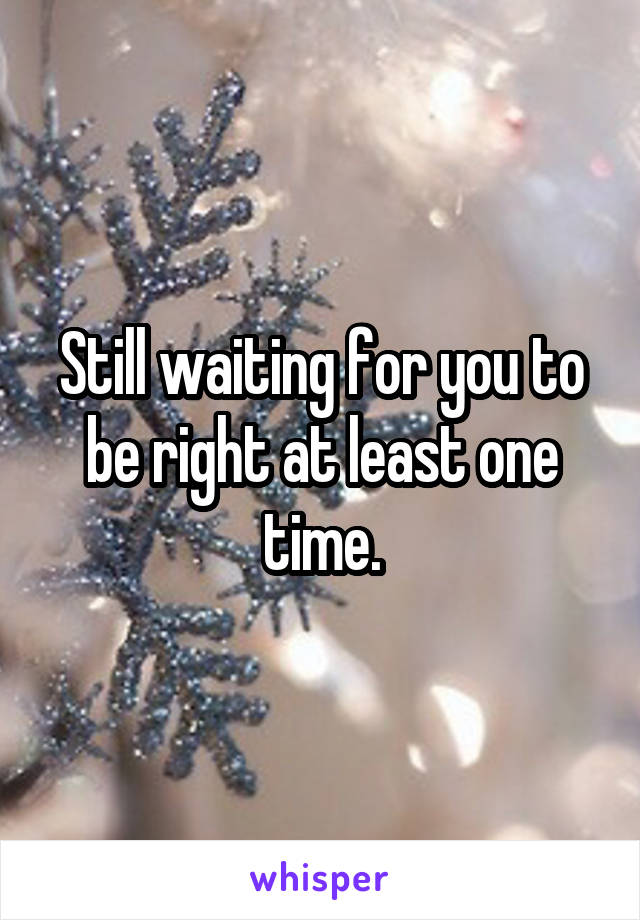 Still waiting for you to be right at least one time.