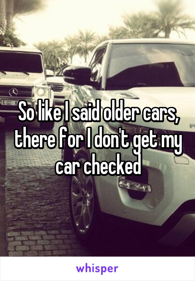 So like I said older cars, there for I don't get my car checked