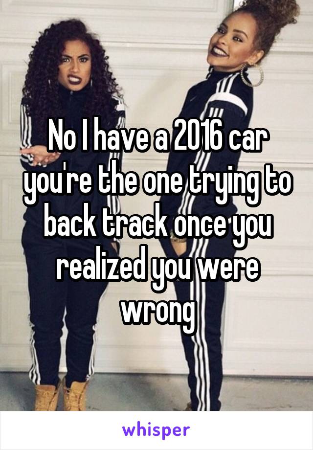 No I have a 2016 car you're the one trying to back track once you realized you were wrong