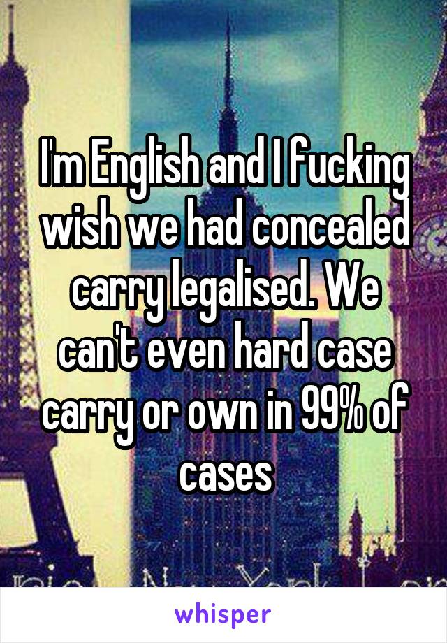 I'm English and I fucking wish we had concealed carry legalised. We can't even hard case carry or own in 99% of cases