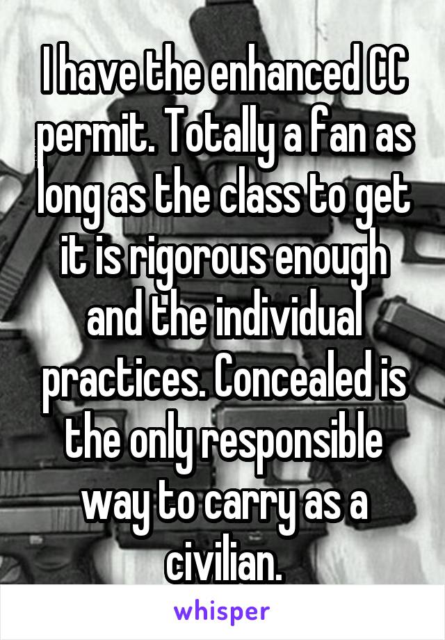 I have the enhanced CC permit. Totally a fan as long as the class to get it is rigorous enough and the individual practices. Concealed is the only responsible way to carry as a civilian.