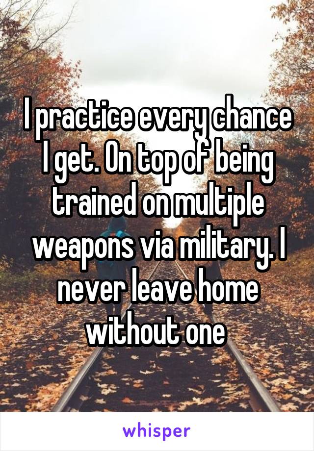 I practice every chance I get. On top of being trained on multiple weapons via military. I never leave home without one 