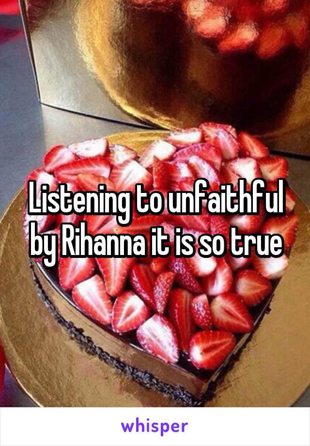 Listening to unfaithful by Rihanna it is so true