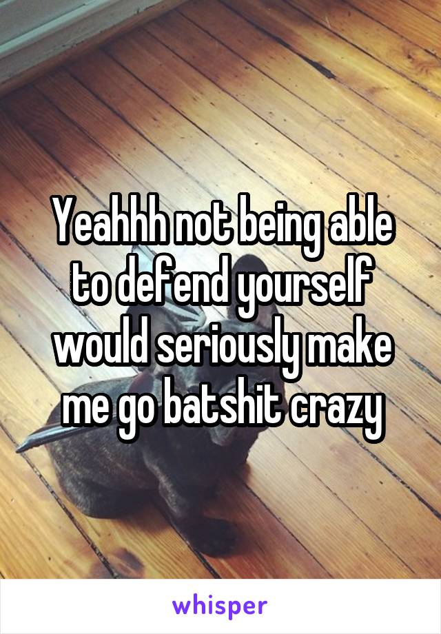 Yeahhh not being able to defend yourself would seriously make me go batshit crazy