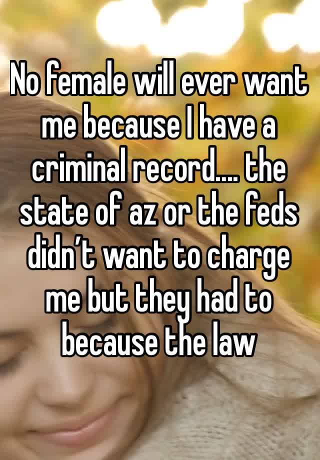 No female will ever want me because I have a criminal record.... the state of az or the feds didn’t want to charge me but they had to because the law
