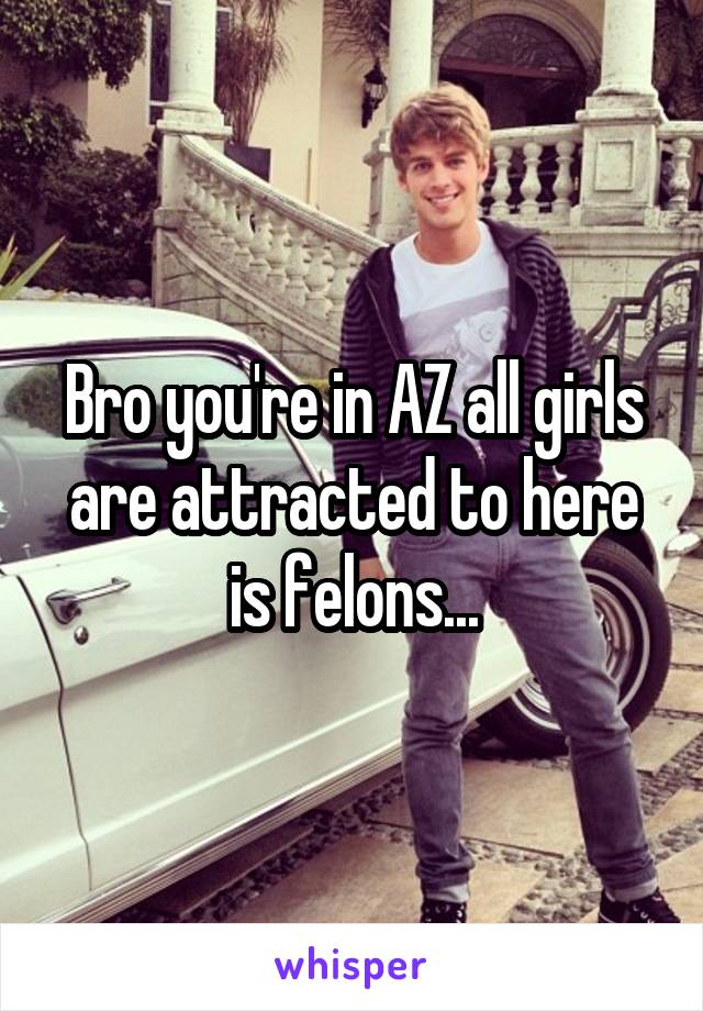 Bro you're in AZ all girls are attracted to here is felons...