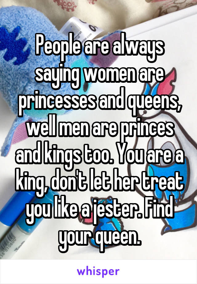 People are always saying women are princesses and queens, well men are princes and kings too. You are a king, don't let her treat you like a jester. Find your queen.