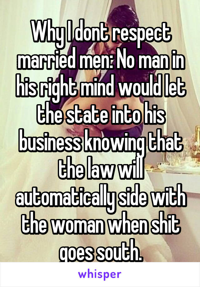 Why I dont respect married men: No man in his right mind would let the state into his business knowing that the law will automatically side with the woman when shit goes south.