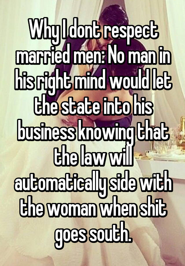 Why I dont respect married men: No man in his right mind would let the state into his business knowing that the law will automatically side with the woman when shit goes south.