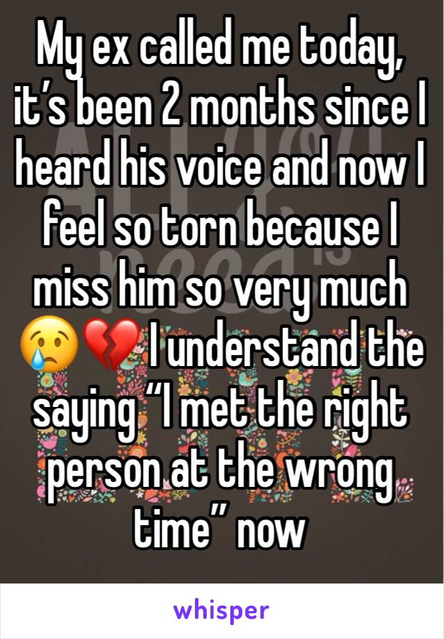 My ex called me today, it’s been 2 months since I heard his voice and now I feel so torn because I miss him so very much 😢💔 I understand the saying “I met the right person at the wrong time” now 