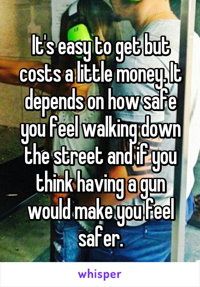 It's easy to get but costs a little money. It depends on how safe you feel walking down the street and if you think having a gun would make you feel safer.