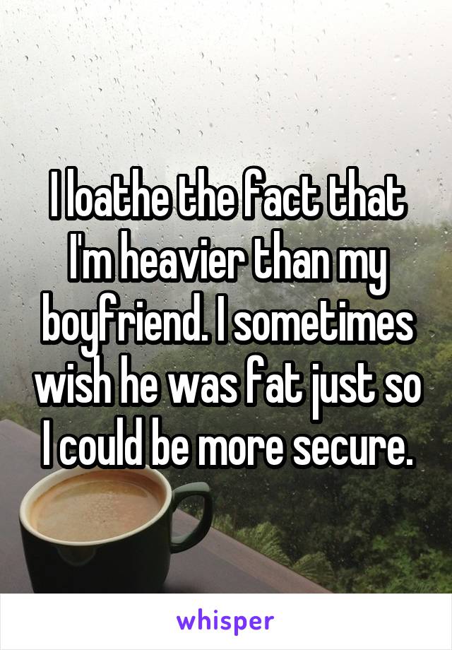 I loathe the fact that I'm heavier than my boyfriend. I sometimes wish he was fat just so I could be more secure.