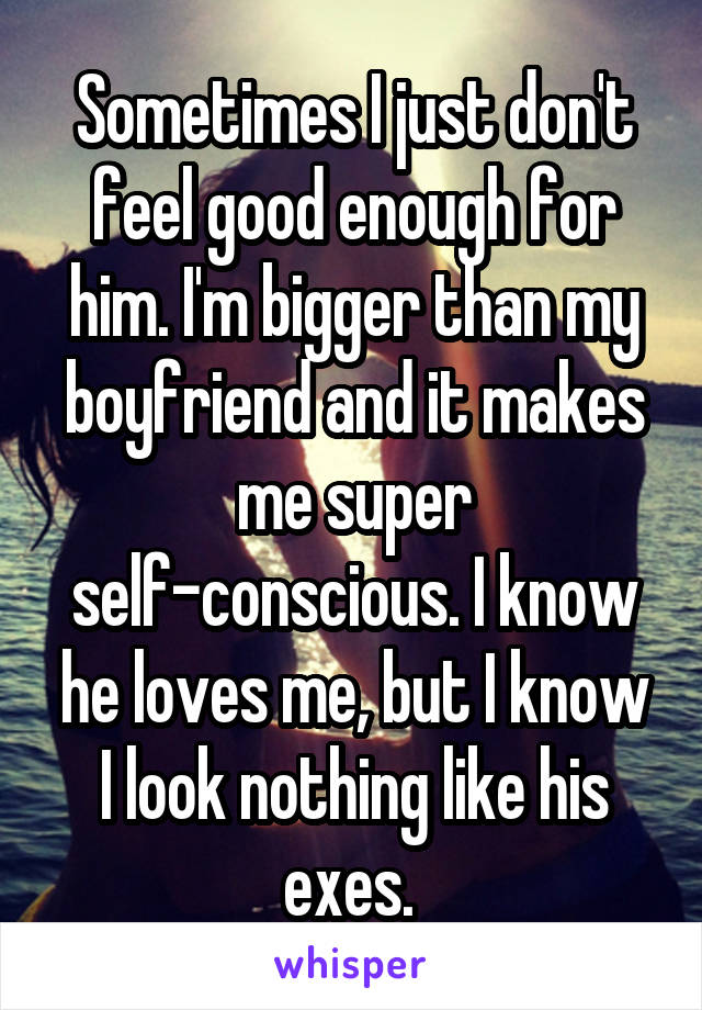Sometimes I just don't feel good enough for him. I'm bigger than my boyfriend and it makes me super self-conscious. I know he loves me, but I know I look nothing like his exes. 