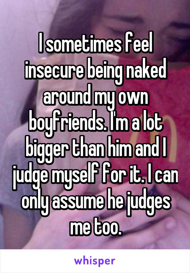 I sometimes feel insecure being naked around my own boyfriends. I'm a lot bigger than him and I judge myself for it. I can only assume he judges me too.