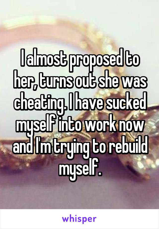  I almost proposed to her, turns out she was cheating. I have sucked myself into work now and I'm trying to rebuild myself.