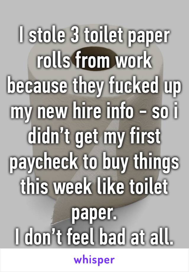 I stole 3 toilet paper rolls from work because they fucked up my new hire info - so i didn’t get my first paycheck to buy things this week like toilet paper. 
I don’t feel bad at all. 
