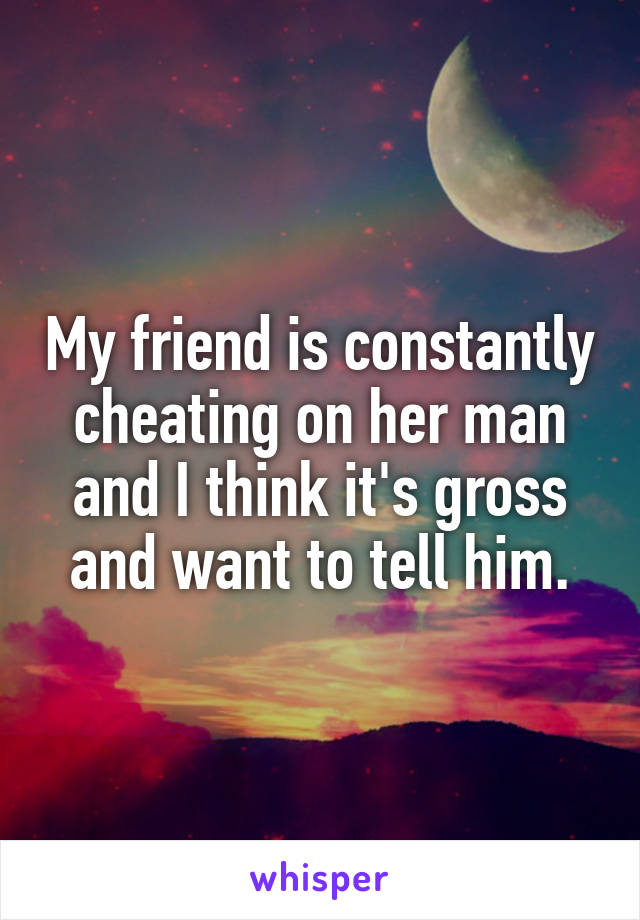 My friend is constantly cheating on her man and I think it's gross and want to tell him.