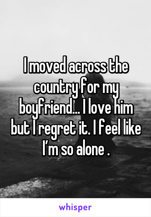 I moved across the country for my boyfriend... I love him but I regret it. I feel like I’m so alone .
