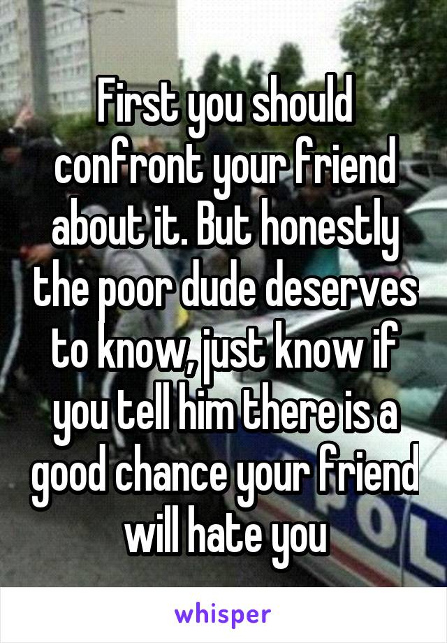First you should confront your friend about it. But honestly the poor dude deserves to know, just know if you tell him there is a good chance your friend will hate you