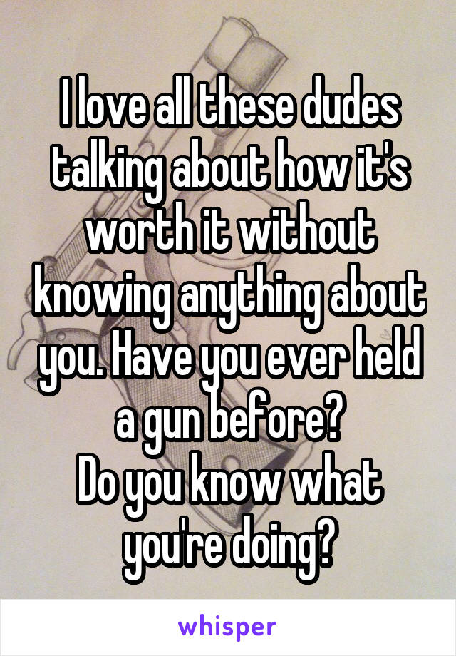 I love all these dudes talking about how it's worth it without knowing anything about you. Have you ever held a gun before?
Do you know what you're doing?