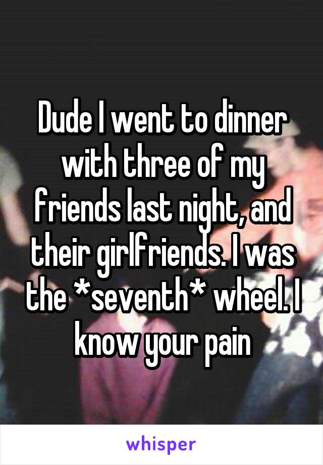 Dude I went to dinner with three of my friends last night, and their girlfriends. I was the *seventh* wheel. I know your pain