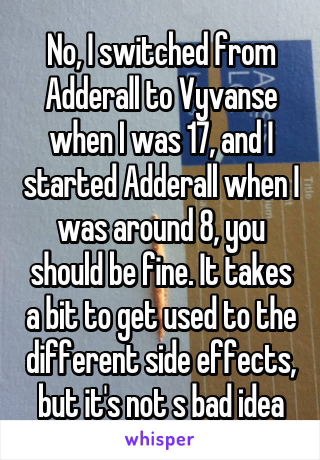 No, I switched from Adderall to Vyvanse when I was 17, and I started Adderall when I was around 8, you should be fine. It takes a bit to get used to the different side effects, but it's not s bad idea