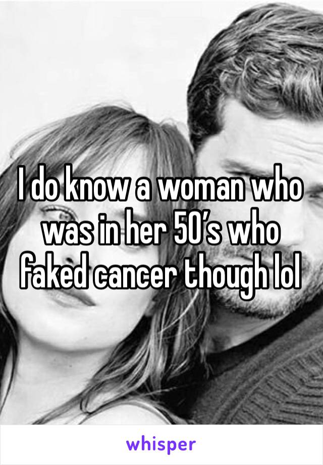 I do know a woman who was in her 50’s who faked cancer though lol